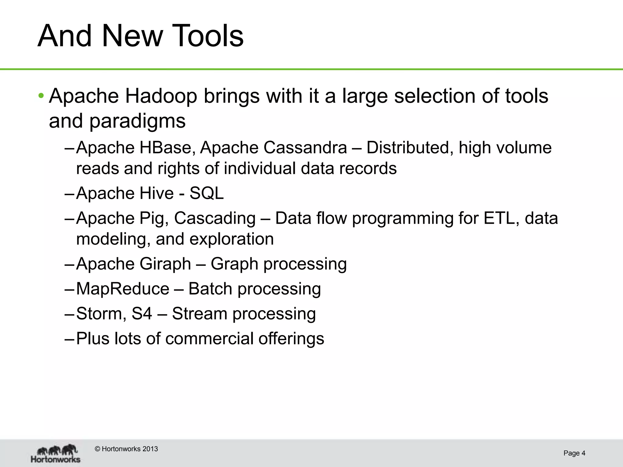 And New Tools
• Apache Hadoop brings with it a large selection of tools
  and paradigms
   – Apache HBase, Apache Cassandra – Distributed, high volume
     reads and rights of individual data records
   – Apache Hive - SQL
   – Apache Pig, Cascading – Data flow programming for ETL, data
     modeling, and exploration
   – Apache Giraph – Graph processing
   – MapReduce – Batch processing
   – Storm, S4 – Stream processing
   – Plus lots of commercial offerings




      © Hortonworks 2013
                                                                   Page 4
 
