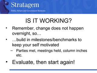 IS IT WORKING? Remember, change does not happen overnight, so… … build in milestones/benchmarks to keep your self motivated Parties met, meetings held, column inches etc. Evaluate, then start again! 