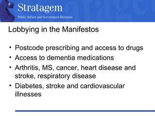 Lobbying in the Manifestos Postcode prescribing and access to drugs Access to dementia medications Arthritis, MS, cancer, heart disease and stroke, respiratory disease Diabetes, stroke and cardiovascular illnesses 