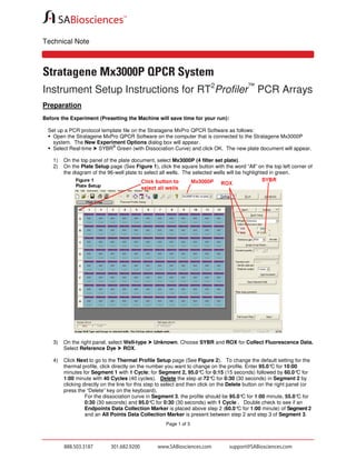 Technical Note

Stratagene Mx3000P QPCR System
Instrument Setup Instructions for RT2Profiler™ PCR Arrays
Preparation
Before the Experiment (Presetting the Machine will save time for your run):
Set up a PCR protocol template file on the Stratagene MxPro QPCR Software as follows:
Open the Stratagene MxPro QPCR Software on the computer that is connected to the Stratagene Mx3000P
system. The New Experiment Options dialog box will appear.
®
Select Real-time SYBR Green (with Dissociation Curve) and click OK. The new plate document will appear.
1)
2)

On the top panel of the plate document, select Mx3000P (4 filter set plate).
On the Plate Setup page (See Figure 1), click the square button with the word “All” on the top left corner of
the diagram of the 96-well plate to select all wells. The selected wells will be highlighted in green.

3)

On the right panel, select Well-type
Select Reference Dye ROX.

4)

Click Next to go to the Thermal Profile Setup page (See Figure 2). To change the default setting for the
thermal profile, click directly on the number you want to change on the profile. Enter 95.0° for 10:00
C
minutes for Segment 1 with 1 Cycle; for Segment 2, 95.0° for 0:15 (15 seconds) followed by 60.0° for
C
C
C
1:00 minute with 40 Cycles (40 cycles). Delete the step at 72° for 0:30 (30 seconds) in Segment 2 by
clicking directly on the line for this step to select and then click on the Delete button on the right panel (or
press the “Delete” key on the keyboard).
For the dissociation curve in Segment 3, the profile should be 95.0° for 1:00 minute, 55.0° for
C
C
0:30 (30 seconds) and 95.0° for 0:30 (30 seconds) with 1 Cycle . Double check to see if an
C
Endpoints Data Collection Marker is placed above step 2 (60.0° for 1:00 minute) of Segment 2
C
and an All Points Data Collection Marker is present between step 2 and step 3 of Segment 3.

Unknown. Choose SYBR and ROX for Collect Fluorescence Data.

Page 1 of 3

 