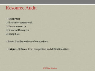 Resource Audit
• Resources:
Physical or operational
Human resources
Financial Resources
Intangibles


• Basic: Similar to those of competitors


• Unique –Different from competitors and difficult to attain.




                                   KAPP Edge Solutions
 