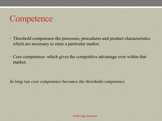 Competence

• Threshold competence-the processes, procedures and product characteristics
 which are necessary to enter a particular market.

• Core competence- which gives the competitive advantage over within that
 market.



In long run core competence becomes the threshold competence




                                  KAPP Edge Solutions
 