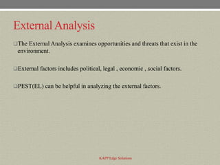 External Analysis
The External Analysis examines opportunities and threats that exist in the
 environment.

External factors includes political, legal , economic , social factors.


PEST(EL) can be helpful in analyzing the external factors.




                                    KAPP Edge Solutions
 
