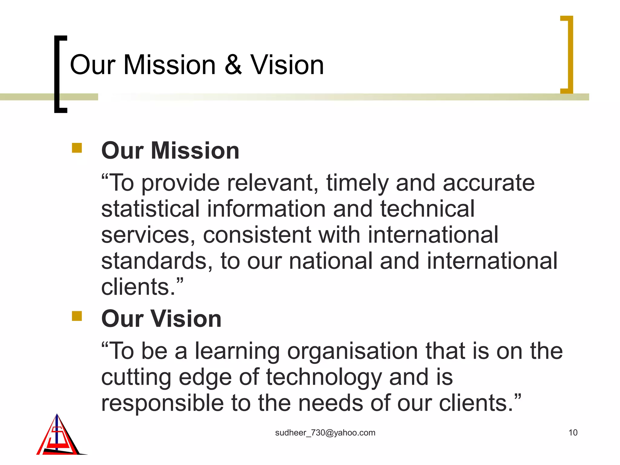 Our Mission & Vision
 Our Mission
“To provide relevant, timely and accurate
statistical information and technical
services, consistent with international
standards, to our national and international
clients.”
 Our Vision
“To be a learning organisation that is on the
cutting edge of technology and is
responsible to the needs of our clients.”
10sudheer_730@yahoo.com
 