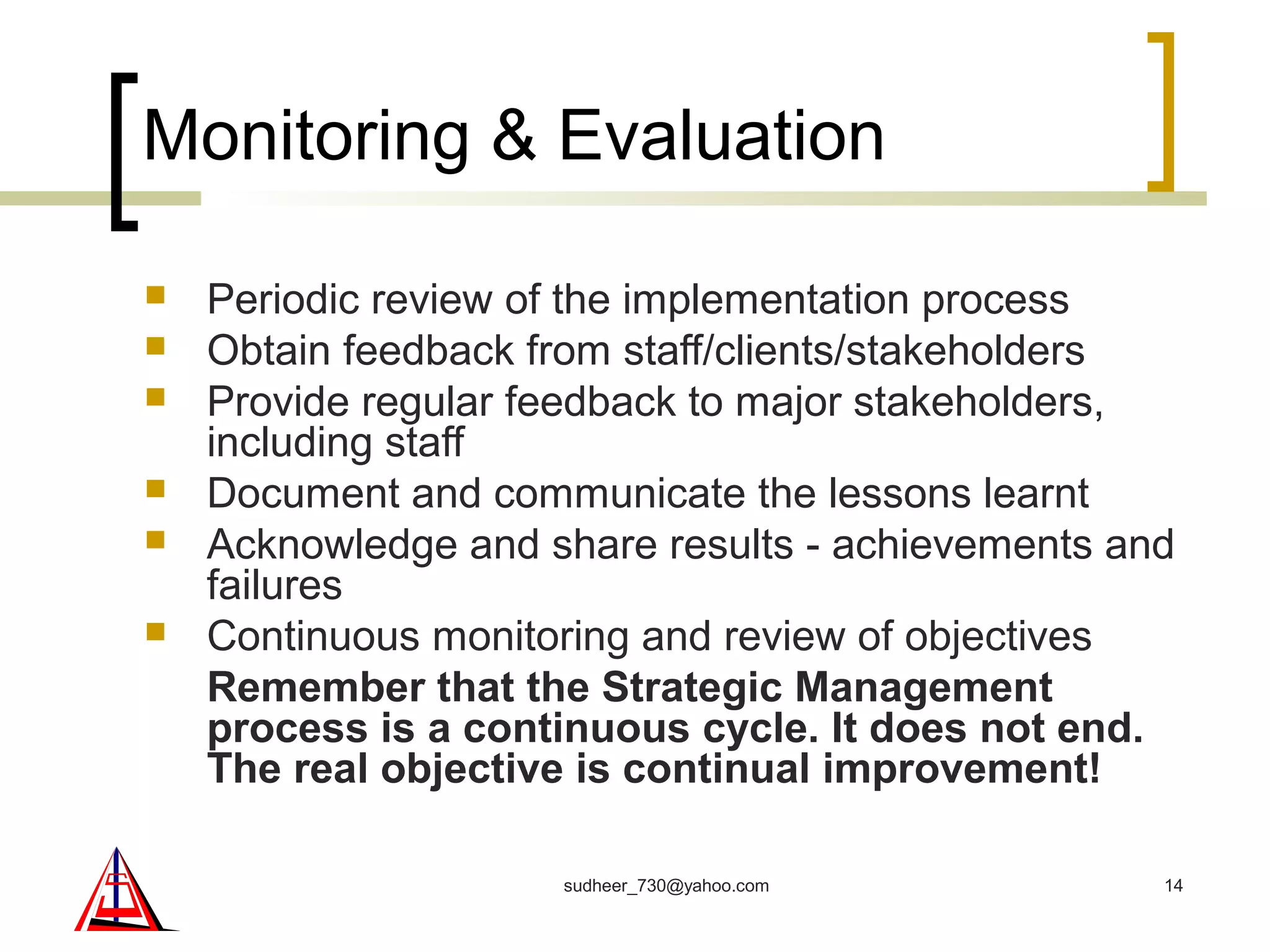 Monitoring & Evaluation
 Periodic review of the implementation process
 Obtain feedback from staff/clients/stakeholders
 Provide regular feedback to major stakeholders,
including staff
 Document and communicate the lessons learnt
 Acknowledge and share results - achievements and
failures
 Continuous monitoring and review of objectives
Remember that the Strategic Management
process is a continuous cycle. It does not end.
The real objective is continual improvement!
14sudheer_730@yahoo.com
 