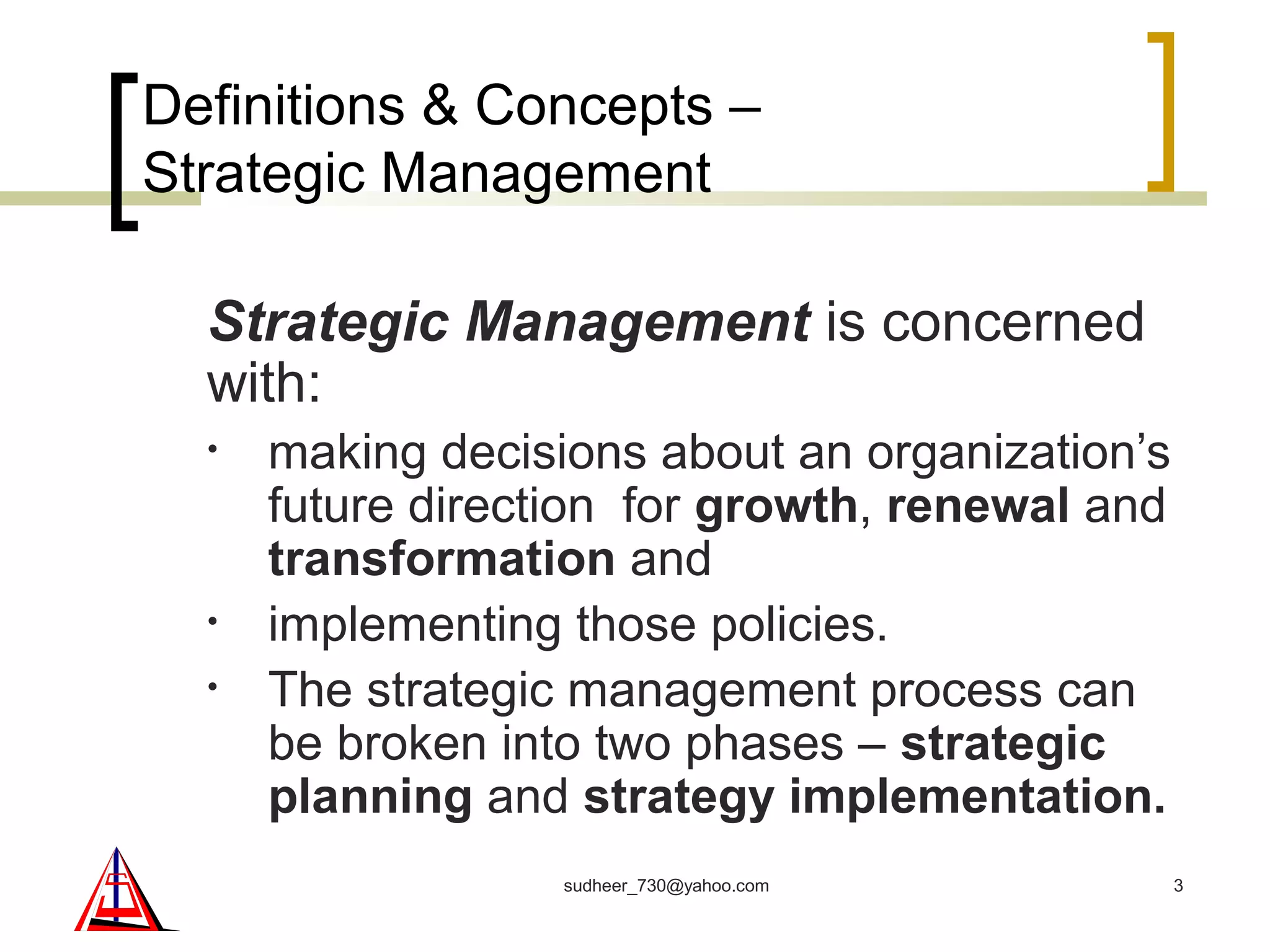 Definitions & Concepts –
Strategic Management
Strategic Management is concerned
with:
• making decisions about an organization’s
future direction for growth, renewal and
transformation and
• implementing those policies.
• The strategic management process can
be broken into two phases – strategic
planning and strategy implementation.
3sudheer_730@yahoo.com
 