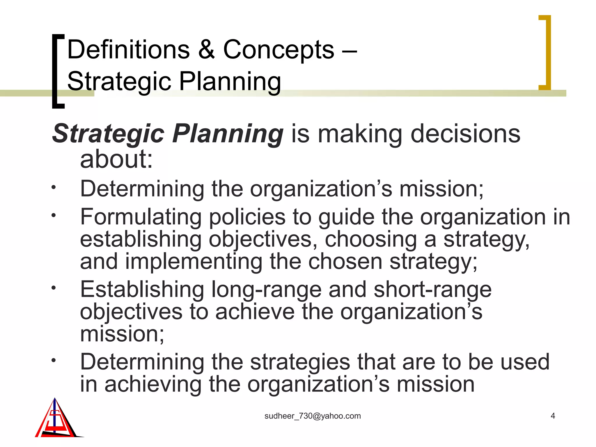 Definitions & Concepts –
Strategic Planning
Strategic Planning is making decisions
about:
• Determining the organization’s mission;
• Formulating policies to guide the organization in
establishing objectives, choosing a strategy,
and implementing the chosen strategy;
• Establishing long-range and short-range
objectives to achieve the organization’s
mission;
• Determining the strategies that are to be used
in achieving the organization’s mission
4sudheer_730@yahoo.com
 