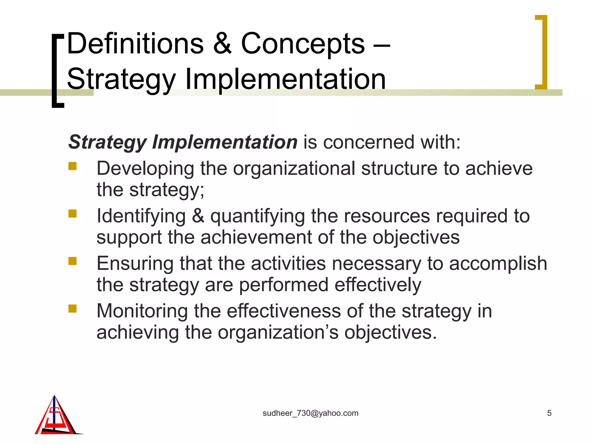 Definitions & Concepts –
Strategy Implementation
Strategy Implementation is concerned with:
 Developing the organizational structure to achieve
the strategy;
 Identifying & quantifying the resources required to
support the achievement of the objectives
 Ensuring that the activities necessary to accomplish
the strategy are performed effectively
 Monitoring the effectiveness of the strategy in
achieving the organization’s objectives.
5sudheer_730@yahoo.com
 