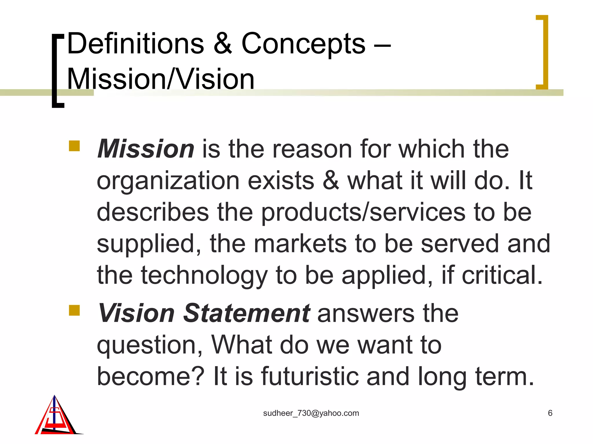 Definitions & Concepts –
Mission/Vision
 Mission is the reason for which the
organization exists & what it will do. It
describes the products/services to be
supplied, the markets to be served and
the technology to be applied, if critical.
 Vision Statement answers the
question, What do we want to
become? It is futuristic and long term.
6sudheer_730@yahoo.com
 