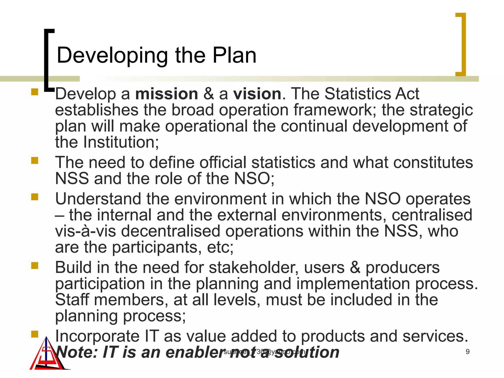Developing the Plan
 Develop a mission & a vision. The Statistics Act
establishes the broad operation framework; the strategic
plan will make operational the continual development of
the Institution;
 The need to define official statistics and what constitutes
NSS and the role of the NSO;
 Understand the environment in which the NSO operates
– the internal and the external environments, centralised
vis-à-vis decentralised operations within the NSS, who
are the participants, etc;
 Build in the need for stakeholder, users & producers
participation in the planning and implementation process.
Staff members, at all levels, must be included in the
planning process;
 Incorporate IT as value added to products and services.
Note: IT is an enabler not a solution 9sudheer_730@yahoo.com
 