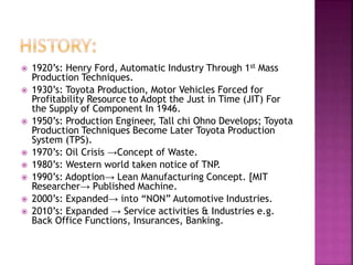  1920’s: Henry Ford, Automatic Industry Through 1st Mass
Production Techniques.
 1930’s: Toyota Production, Motor Vehicles Forced for
Profitability Resource to Adopt the Just in Time (JIT) For
the Supply of Component In 1946.
 1950’s: Production Engineer, Tall chi Ohno Develops; Toyota
Production Techniques Become Later Toyota Production
System (TPS).
 1970’s: Oil Crisis →Concept of Waste.
 1980’s: Western world taken notice of TNP.
 1990’s: Adoption→ Lean Manufacturing Concept. [MIT
Researcher→ Published Machine.
 2000’s: Expanded→ into “NON” Automotive Industries.
 2010’s: Expanded → Service activities & Industries e.g.
Back Office Functions, Insurances, Banking.
 