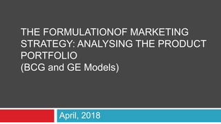April, 2018
THE FORMULATIONOF MARKETING
STRATEGY: ANALYSING THE PRODUCT
PORTFOLIO
(BCG and GE Models)
 