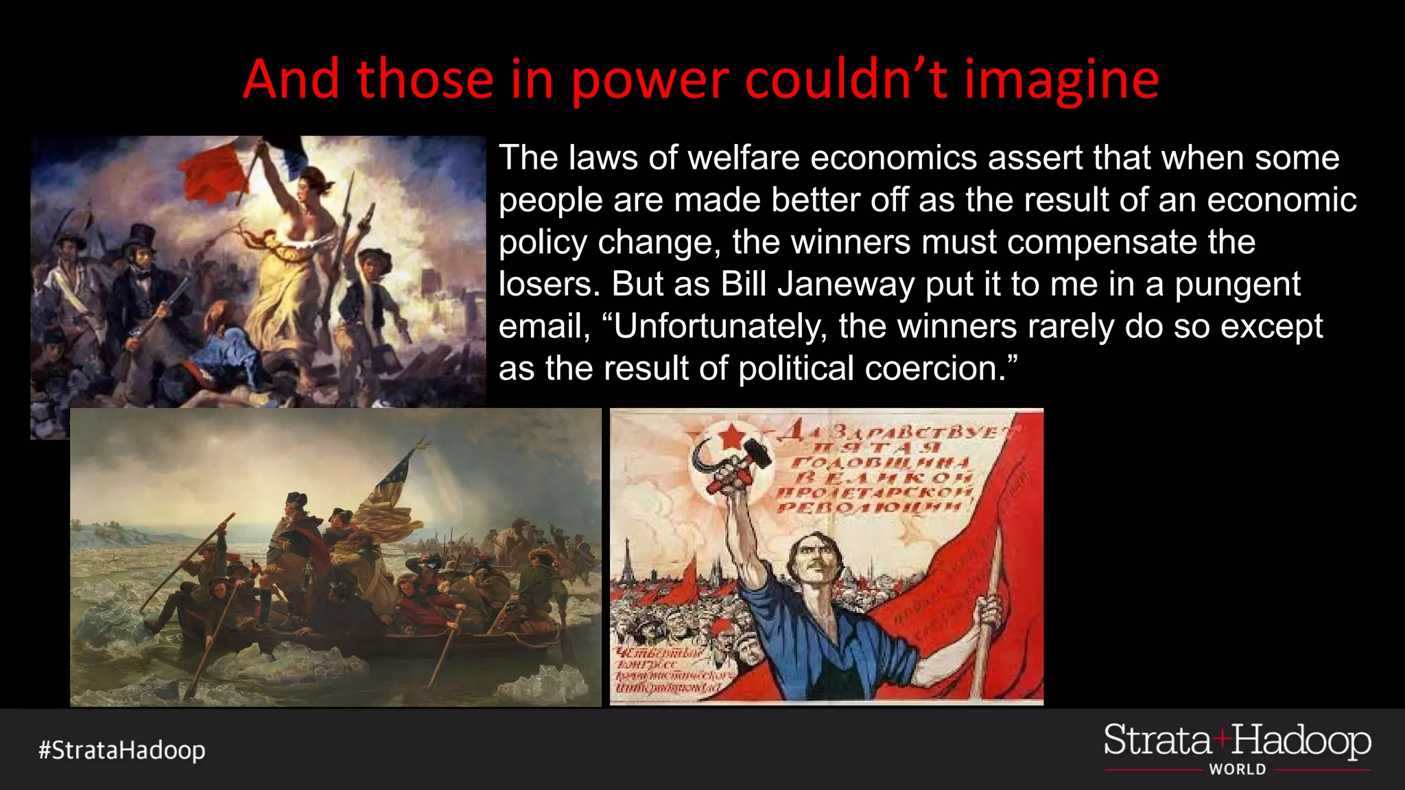 And those in power couldn’t imagine
The laws of welfare economics assert that when some
people are made better off as the result of an economic
policy change, the winners must compensate the
losers. But as Bill Janeway put it to me in a pungent
email, “Unfortunately, the winners rarely do so except
as the result of political coercion.”
 