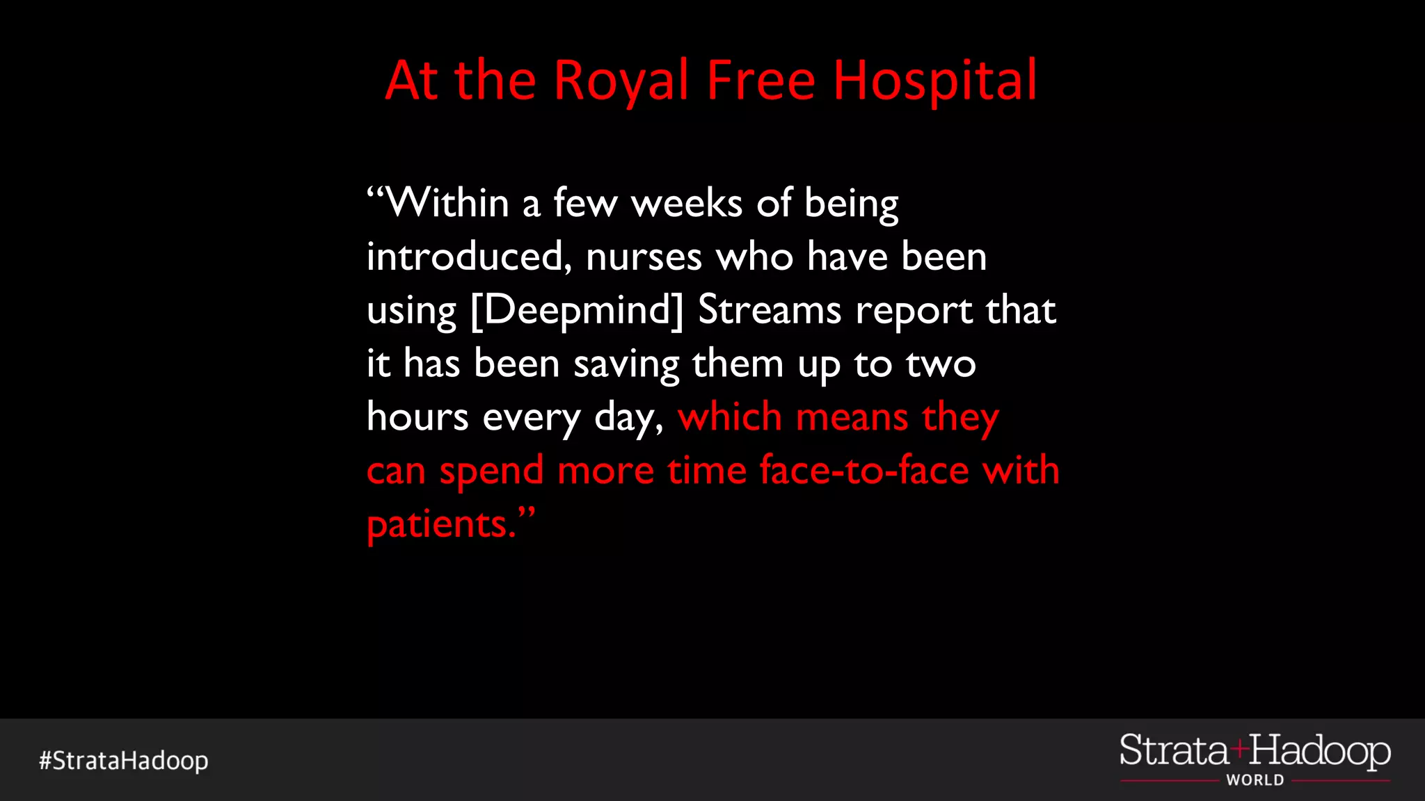 At the Royal Free Hospital
“Within a few weeks of being
introduced, nurses who have been
using [Deepmind] Streams report that
it has been saving them up to two
hours every day, which means they
can spend more time face-to-face with
patients.”
 