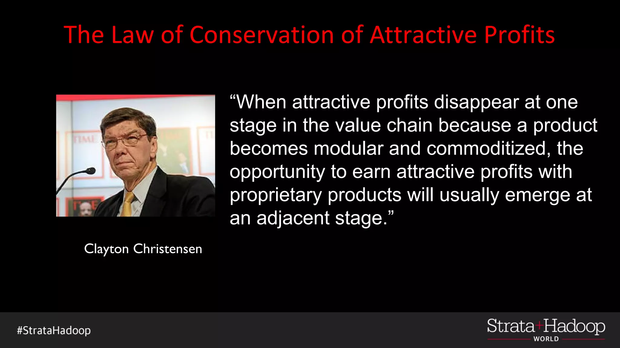 The Law of Conservation of Attractive Profits
“When attractive profits disappear at one
stage in the value chain because a product
becomes modular and commoditized, the
opportunity to earn attractive profits with
proprietary products will usually emerge at
an adjacent stage.”
Clayton Christensen
 