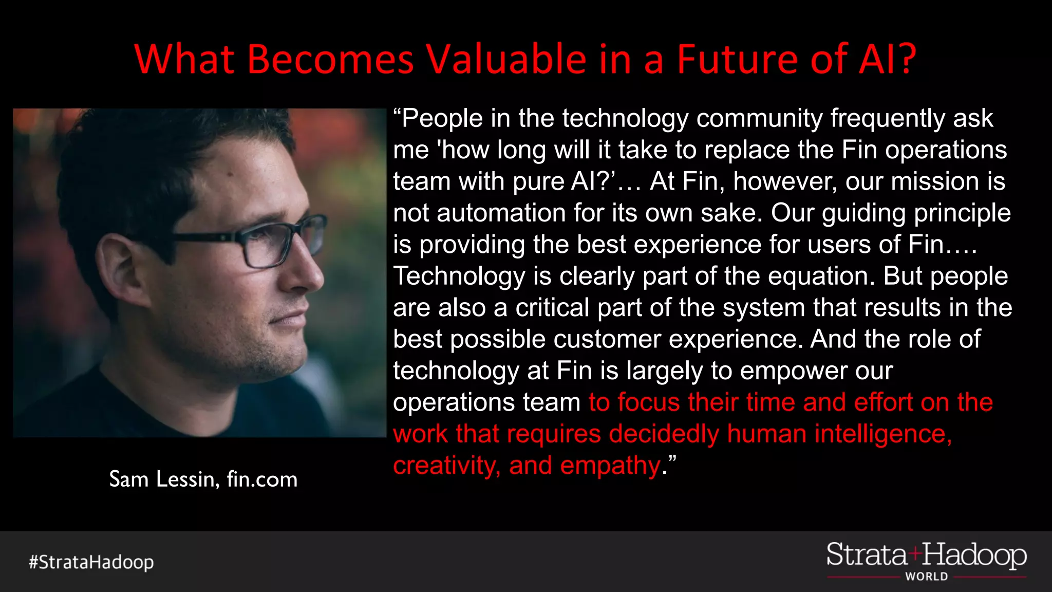 What Becomes Valuable in a Future of AI?
“People in the technology community frequently ask
me 'how long will it take to replace the Fin operations
team with pure AI?’… At Fin, however, our mission is
not automation for its own sake. Our guiding principle
is providing the best experience for users of Fin….
Technology is clearly part of the equation. But people
are also a critical part of the system that results in the
best possible customer experience. And the role of
technology at Fin is largely to empower our
operations team to focus their time and effort on the
work that requires decidedly human intelligence,
creativity, and empathy.”Sam Lessin, fin.com
 