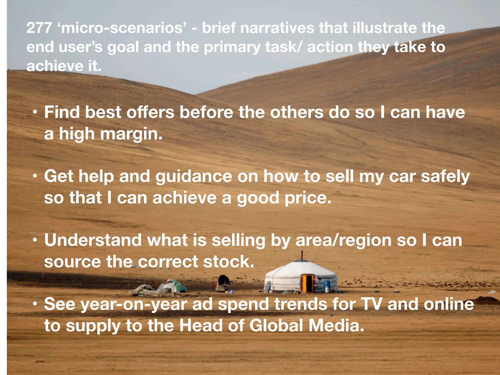 277 ‘micro-scenarios’ - brief narratives that illustrate the
end user’s goal and the primary task/ action they take to
achieve it.


• Find best oﬀers before the others do so I can have
  a high margin.

• Get help and guidance on how to sell my car safely
  so that I can achieve a good price.

• Understand what is selling by area/region so I can
  source the correct stock.

• See year-on-year ad spend trends for TV and online
  to supply to the Head of Global Media.
 