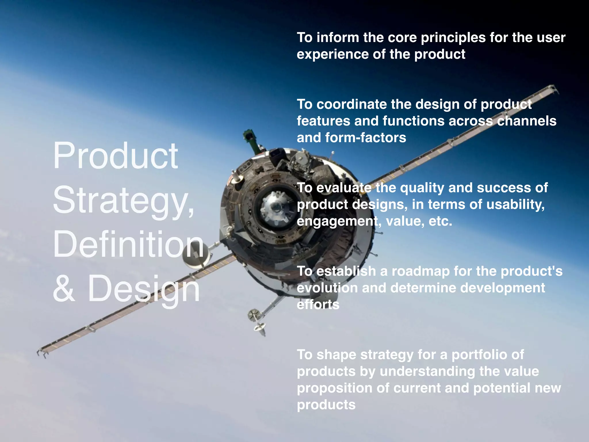 To inform the core principles for the user
            experience of the product


            To coordinate the design of product
            features and functions across channels
            and form-factors
Product
            To evaluate the quality and success of
Strategy,   product designs, in terms of usability,
            engagement, value, etc.

Deﬁnition
            To establish a roadmap for the product's
& Design    evolution and determine development
            efforts


            To shape strategy for a portfolio of
            products by understanding the value
            proposition of current and potential new
            products
 