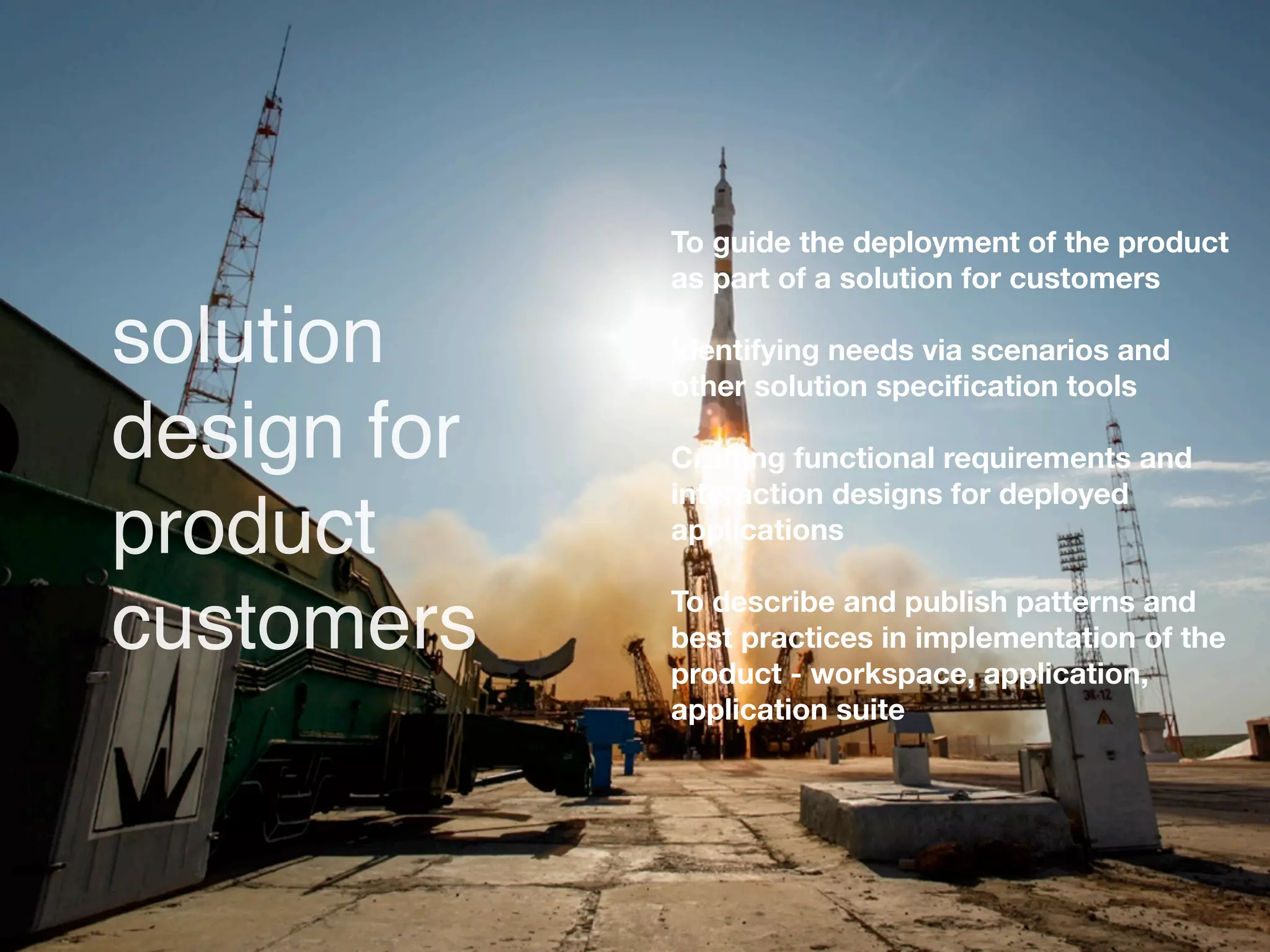 To guide the deployment of the product
             as part of a solution for customers

solution     Identifying needs via scenarios and
             other solution speciﬁcation tools

design for   Crafting functional requirements and
             interaction designs for deployed
product      applications

             To describe and publish patterns and
customers    best practices in implementation of the
             product - workspace, application,
             application suite
 