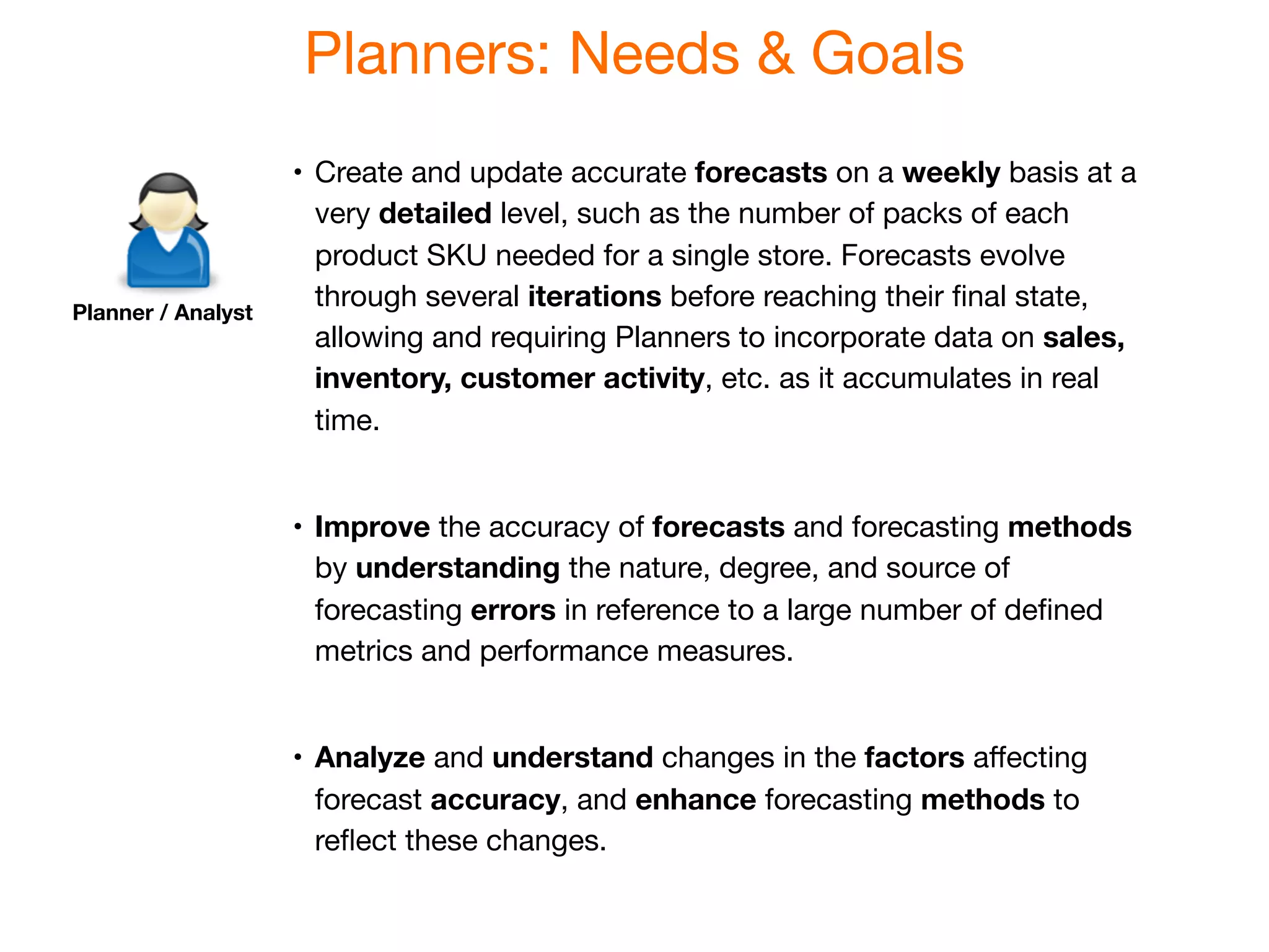 Planners: Needs & Goals
                    •
 Create and update accurate forecasts on a weekly basis at a
                       very detailed level, such as the number of packs of each
                       product SKU needed for a single store. Forecasts evolve
Planner / Analyst
                       through several iterations before reaching their ﬁnal state,
                       allowing and requiring Planners to incorporate data on sales,
                       inventory, customer activity, etc. as it accumulates in real
                       time.


                    •
 Improve the accuracy of forecasts and forecasting methods
                       by understanding the nature, degree, and source of
                       forecasting errors in reference to a large number of deﬁned
                       metrics and performance measures.


                    •
 Analyze and understand changes in the factors aﬀecting
                       forecast accuracy, and enhance forecasting methods to
                       reﬂect these changes.
 