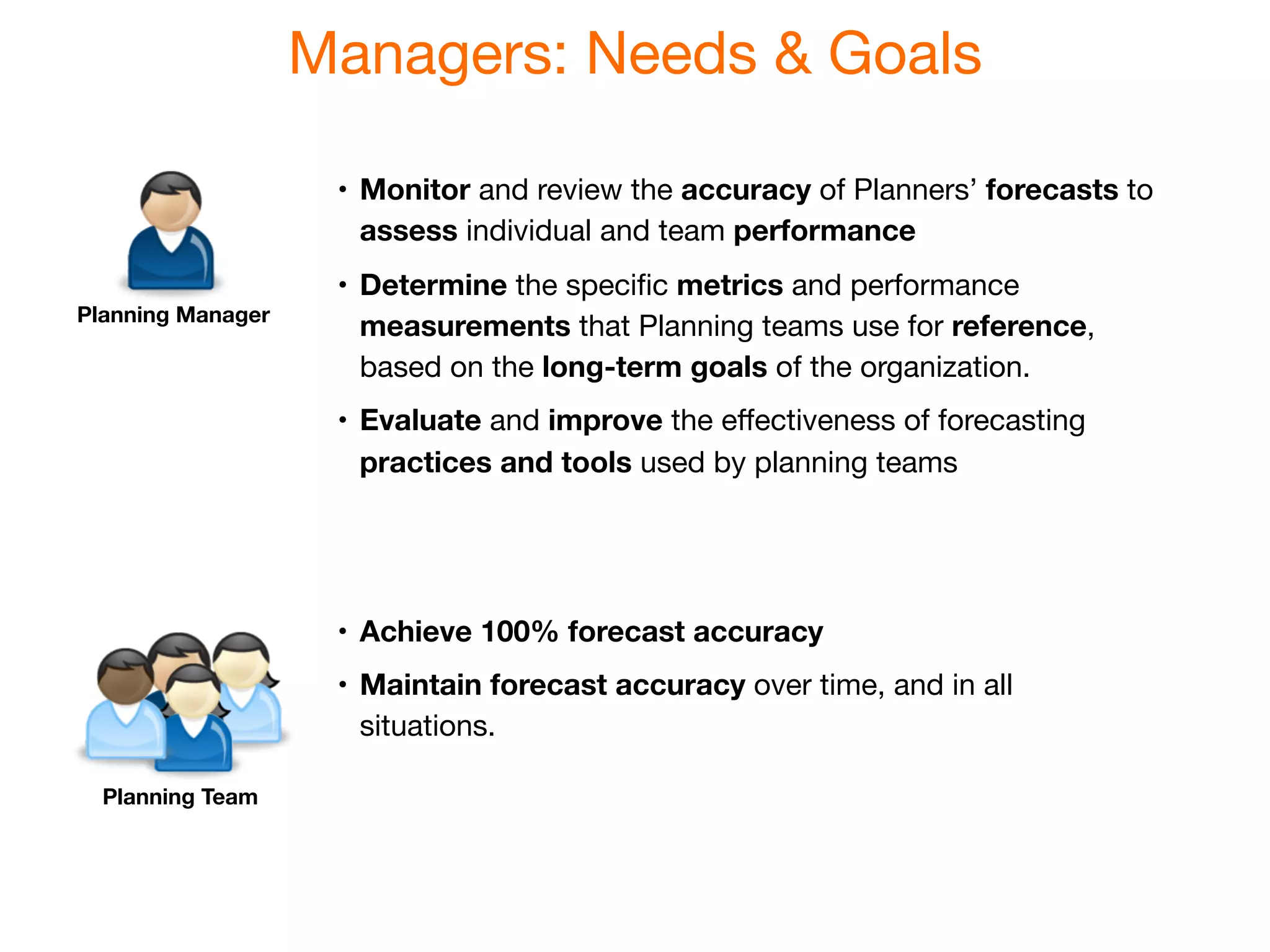 Managers: Needs & Goals

                    •
 Monitor and review the accuracy of Planners’ forecasts to
                       assess individual and team performance
                    •
 Determine the speciﬁc metrics and performance
Planning Manager
                       measurements that Planning teams use for reference,
                       based on the long-term goals of the organization.
                    •
 Evaluate and improve the eﬀectiveness of forecasting
                       practices and tools used by planning teams




                    •
 Achieve 100% forecast accuracy
                    •
 Maintain forecast accuracy over time, and in all
                       situations.

  Planning Team
 