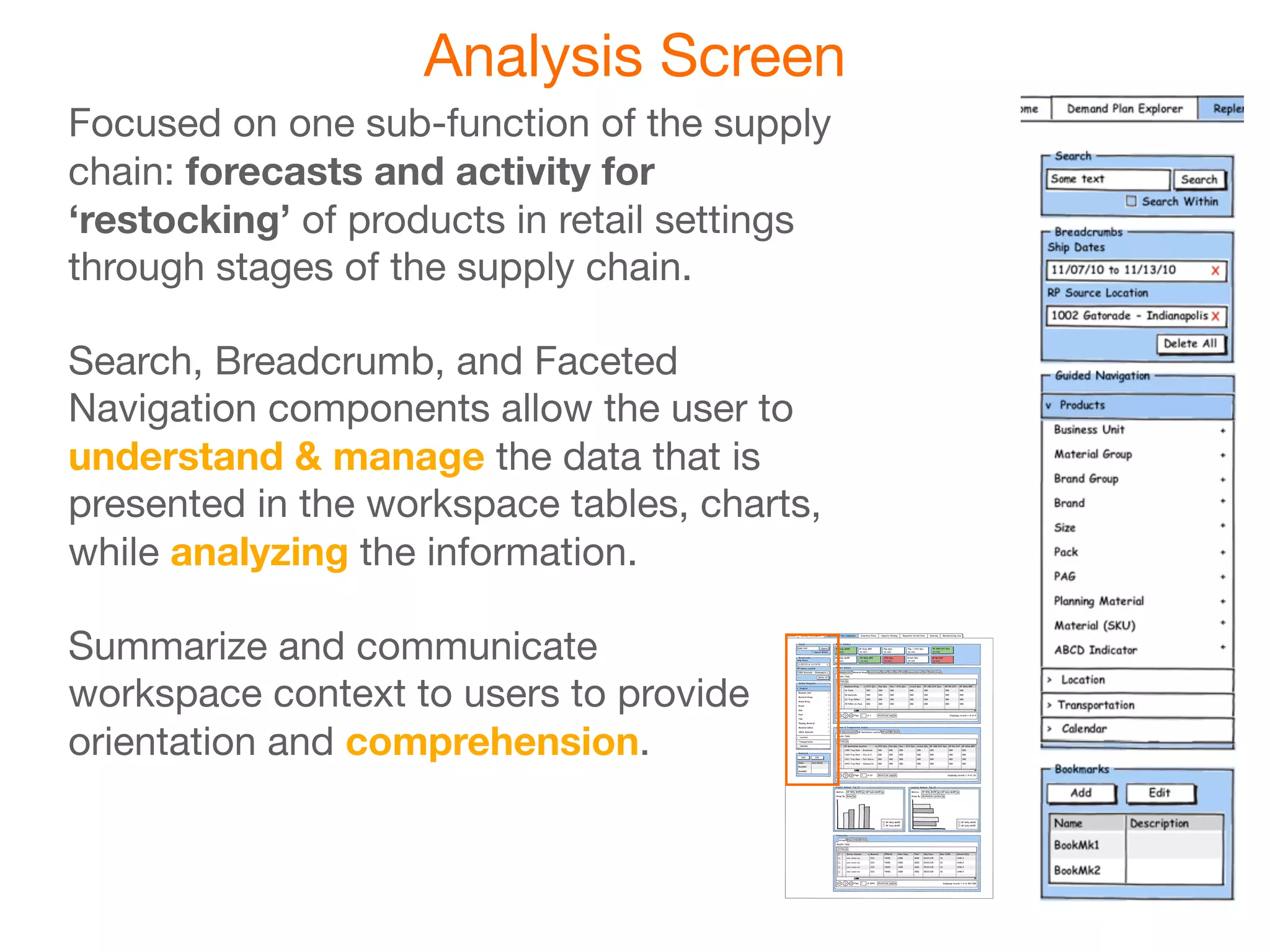 Analysis Screen
Focused on one sub-function of the supply
chain: forecasts and activity for
‘restocking’ of products in retail settings
through stages of the supply chain.

Search, Breadcrumb, and Faceted
Navigation components allow the user to
understand & manage the data that is
presented in the workspace tables, charts,
while analyzing the information.

Summarize and communicate
workspace context to users to provide
orientation and comprehension.
 