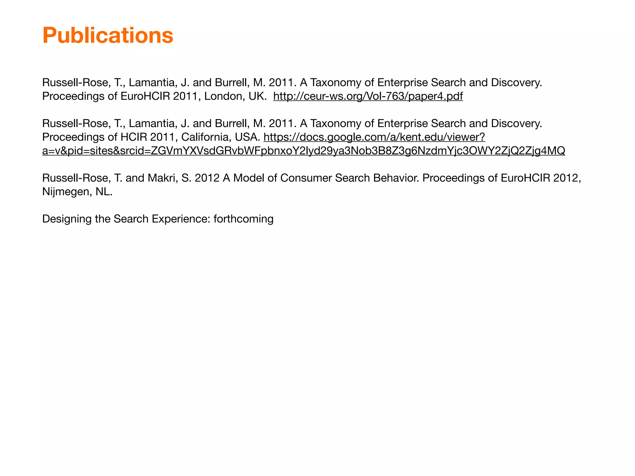 Publications
Russell-Rose, T., Lamantia, J. and Burrell, M. 2011. A Taxonomy of Enterprise Search and Discovery.
Proceedings of EuroHCIR 2011, London, UK. http://ceur-ws.org/Vol-763/paper4.pdf

Russell-Rose, T., Lamantia, J. and Burrell, M. 2011. A Taxonomy of Enterprise Search and Discovery.
Proceedings of HCIR 2011, California, USA. https://docs.google.com/a/kent.edu/viewer?
a=v&pid=sites&srcid=ZGVmYXVsdGRvbWFpbnxoY2lyd29ya3Nob3B8Z3g6NzdmYjc3OWY2ZjQ2Zjg4MQ

Russell-Rose, T. and Makri, S. 2012 A Model of Consumer Search Behavior. Proceedings of EuroHCIR 2012,
Nijmegen, NL.

Designing the Search Experience: forthcoming
 