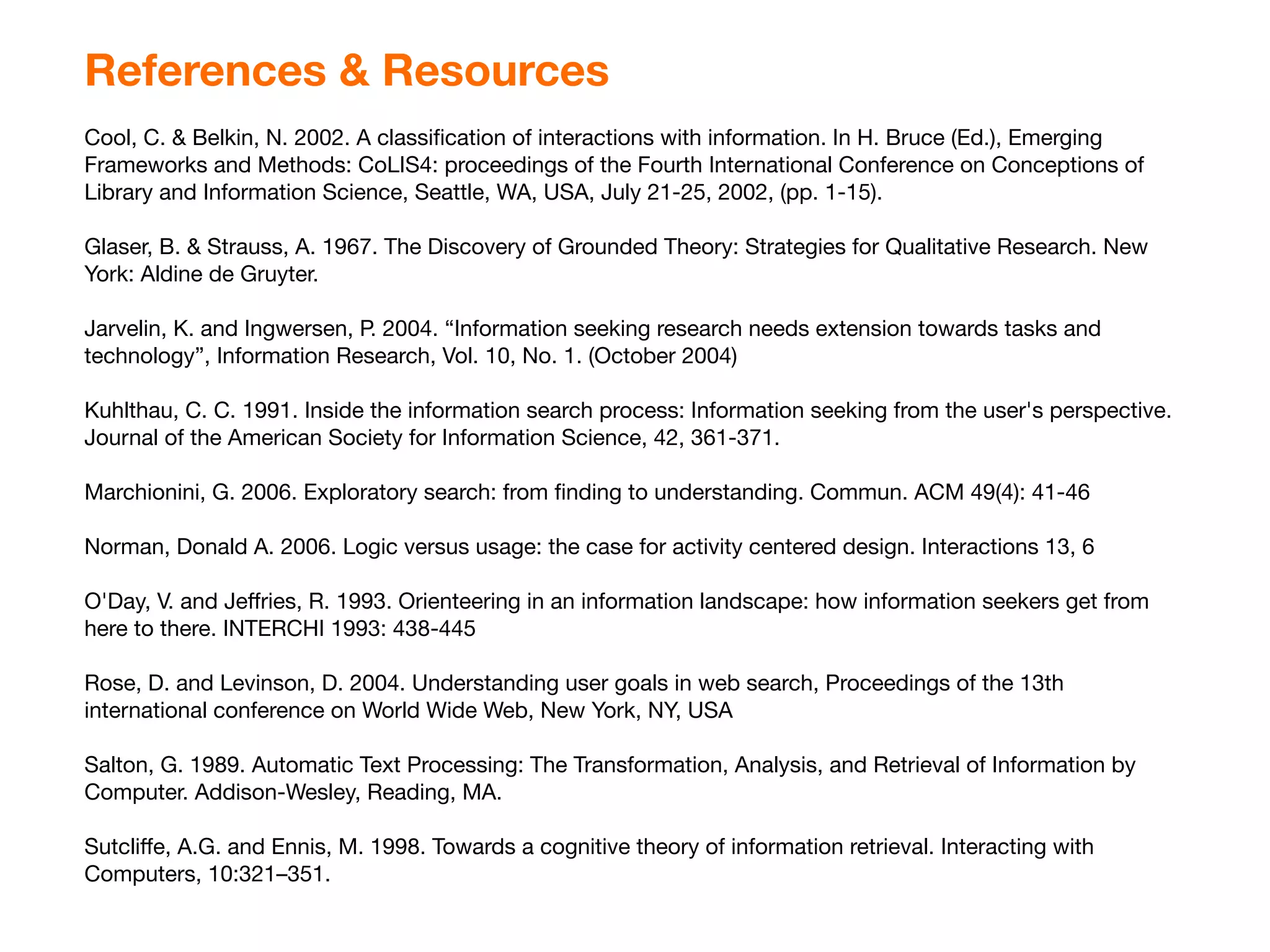 References & Resources
Cool, C. & Belkin, N. 2002. A classiﬁcation of interactions with information. In H. Bruce (Ed.), Emerging
Frameworks and Methods: CoLIS4: proceedings of the Fourth International Conference on Conceptions of
Library and Information Science, Seattle, WA, USA, July 21-25, 2002, (pp. 1-15).

Glaser, B. & Strauss, A. 1967. The Discovery of Grounded Theory: Strategies for Qualitative Research. New
York: Aldine de Gruyter.

Jarvelin, K. and Ingwersen, P. 2004. “Information seeking research needs extension towards tasks and
technology”, Information Research, Vol. 10, No. 1. (October 2004)

Kuhlthau, C. C. 1991. Inside the information search process: Information seeking from the user's perspective.
Journal of the American Society for Information Science, 42, 361-371.

Marchionini, G. 2006. Exploratory search: from ﬁnding to understanding. Commun. ACM 49(4): 41-46

Norman, Donald A. 2006. Logic versus usage: the case for activity centered design. Interactions 13, 6

O'Day, V. and Jeﬀries, R. 1993. Orienteering in an information landscape: how information seekers get from
here to there. INTERCHI 1993: 438-445

Rose, D. and Levinson, D. 2004. Understanding user goals in web search, Proceedings of the 13th
international conference on World Wide Web, New York, NY, USA

Salton, G. 1989. Automatic Text Processing: The Transformation, Analysis, and Retrieval of Information by
Computer. Addison-Wesley, Reading, MA.

Sutcliﬀe, A.G. and Ennis, M. 1998. Towards a cognitive theory of information retrieval. Interacting with
Computers, 10:321–351.
 
