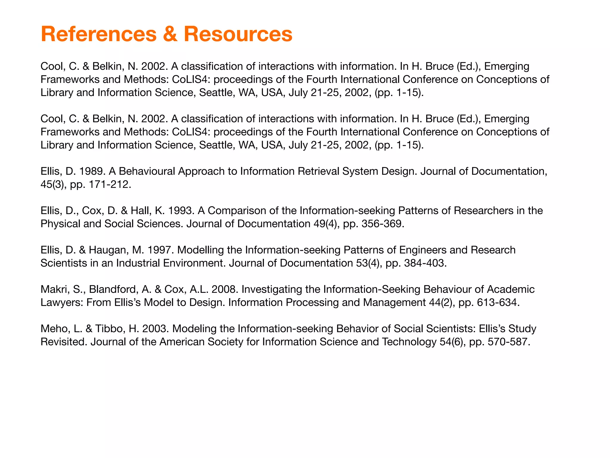 References & Resources
Cool, C. & Belkin, N. 2002. A classiﬁcation of interactions with information. In H. Bruce (Ed.), Emerging
Frameworks and Methods: CoLIS4: proceedings of the Fourth International Conference on Conceptions of
Library and Information Science, Seattle, WA, USA, July 21-25, 2002, (pp. 1-15).

Cool, C. & Belkin, N. 2002. A classiﬁcation of interactions with information. In H. Bruce (Ed.), Emerging
Frameworks and Methods: CoLIS4: proceedings of the Fourth International Conference on Conceptions of
Library and Information Science, Seattle, WA, USA, July 21-25, 2002, (pp. 1-15).

Ellis, D. 1989. A Behavioural Approach to Information Retrieval System Design. Journal of Documentation,
45(3), pp. 171-212.

Ellis, D., Cox, D. & Hall, K. 1993. A Comparison of the Information-seeking Patterns of Researchers in the
Physical and Social Sciences. Journal of Documentation 49(4), pp. 356-369.

Ellis, D. & Haugan, M. 1997. Modelling the Information-seeking Patterns of Engineers and Research
Scientists in an Industrial Environment. Journal of Documentation 53(4), pp. 384-403.

Makri, S., Blandford, A. & Cox, A.L. 2008. Investigating the Information-Seeking Behaviour of Academic
Lawyers: From Ellis’s Model to Design. Information Processing and Management 44(2), pp. 613-634.

Meho, L. & Tibbo, H. 2003. Modeling the Information-seeking Behavior of Social Scientists: Ellis’s Study
Revisited. Journal of the American Society for Information Science and Technology 54(6), pp. 570-587.
 