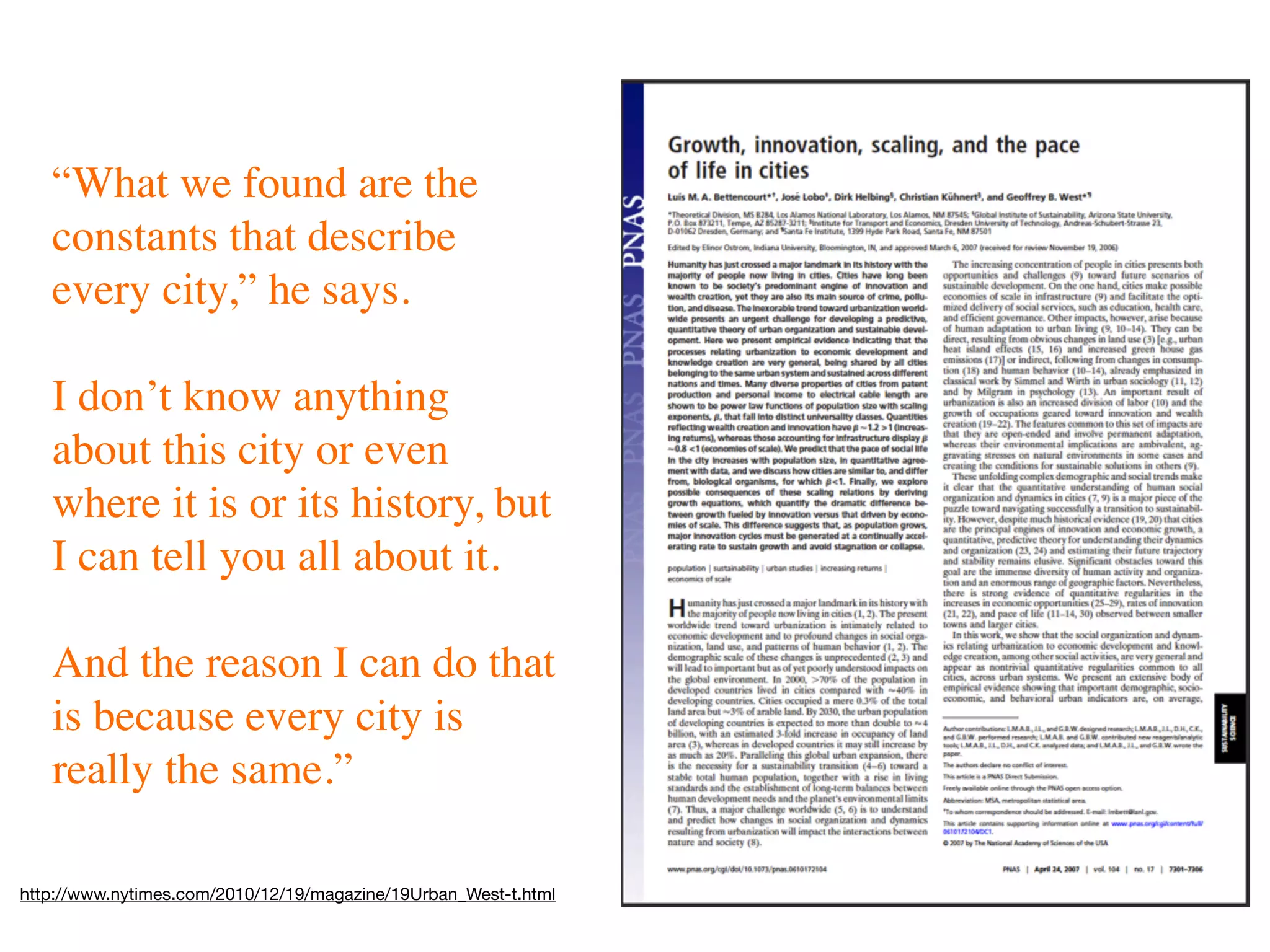 “What we found are the
   constants that describe
   every city,” he says.

   I don’t know anything
   about this city or even
   where it is or its history, but
   I can tell you all about it.

   And the reason I can do that
   is because every city is
   really the same.”

http://www.nytimes.com/2010/12/19/magazine/19Urban_West-t.html
 