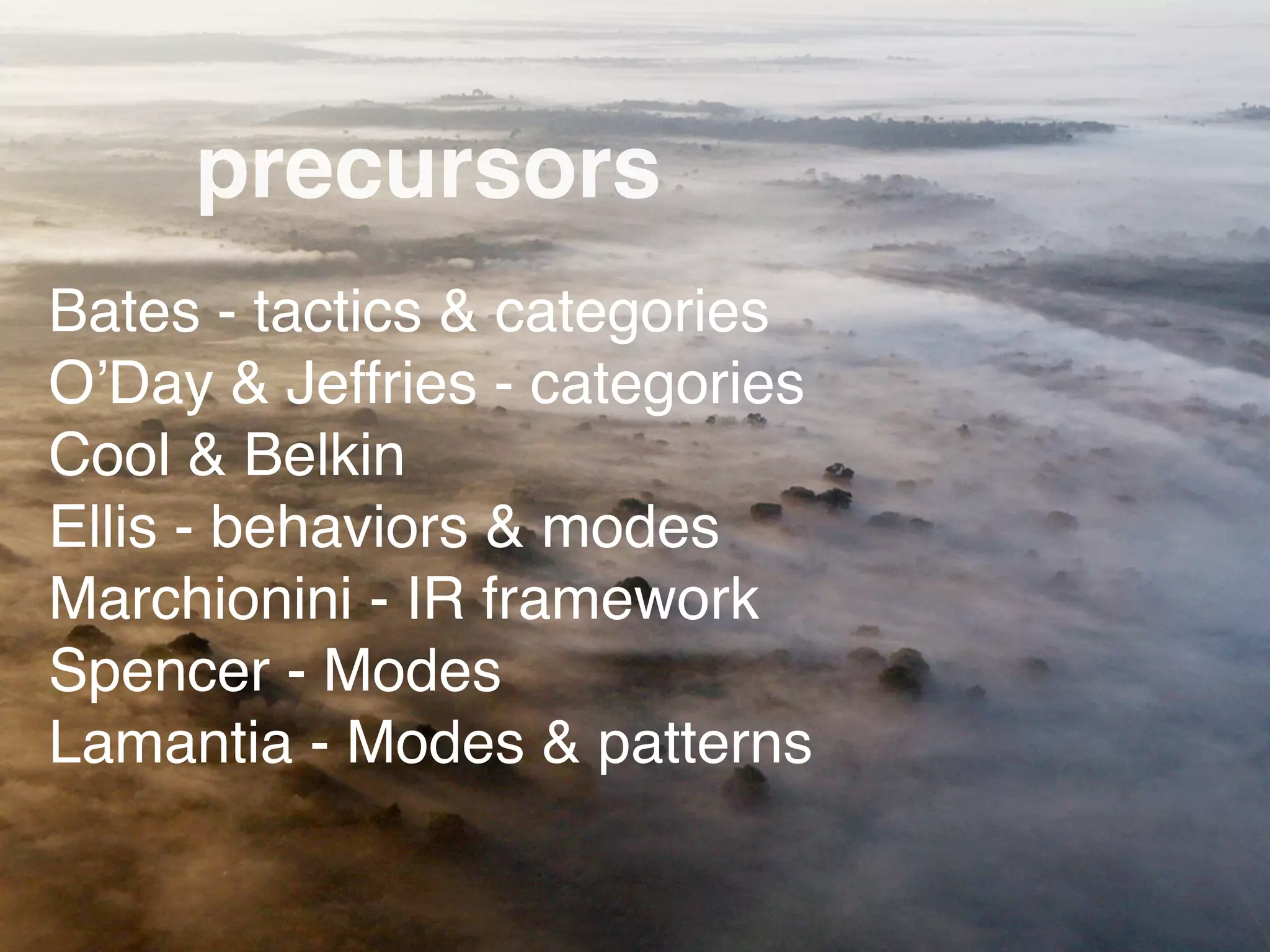 precursors
Bates - tactics & categories
O’Day & Jeffries - categories
Cool & Belkin
Ellis - behaviors & modes
Marchionini - IR framework
Spencer - Modes
Lamantia - Modes & patterns
 