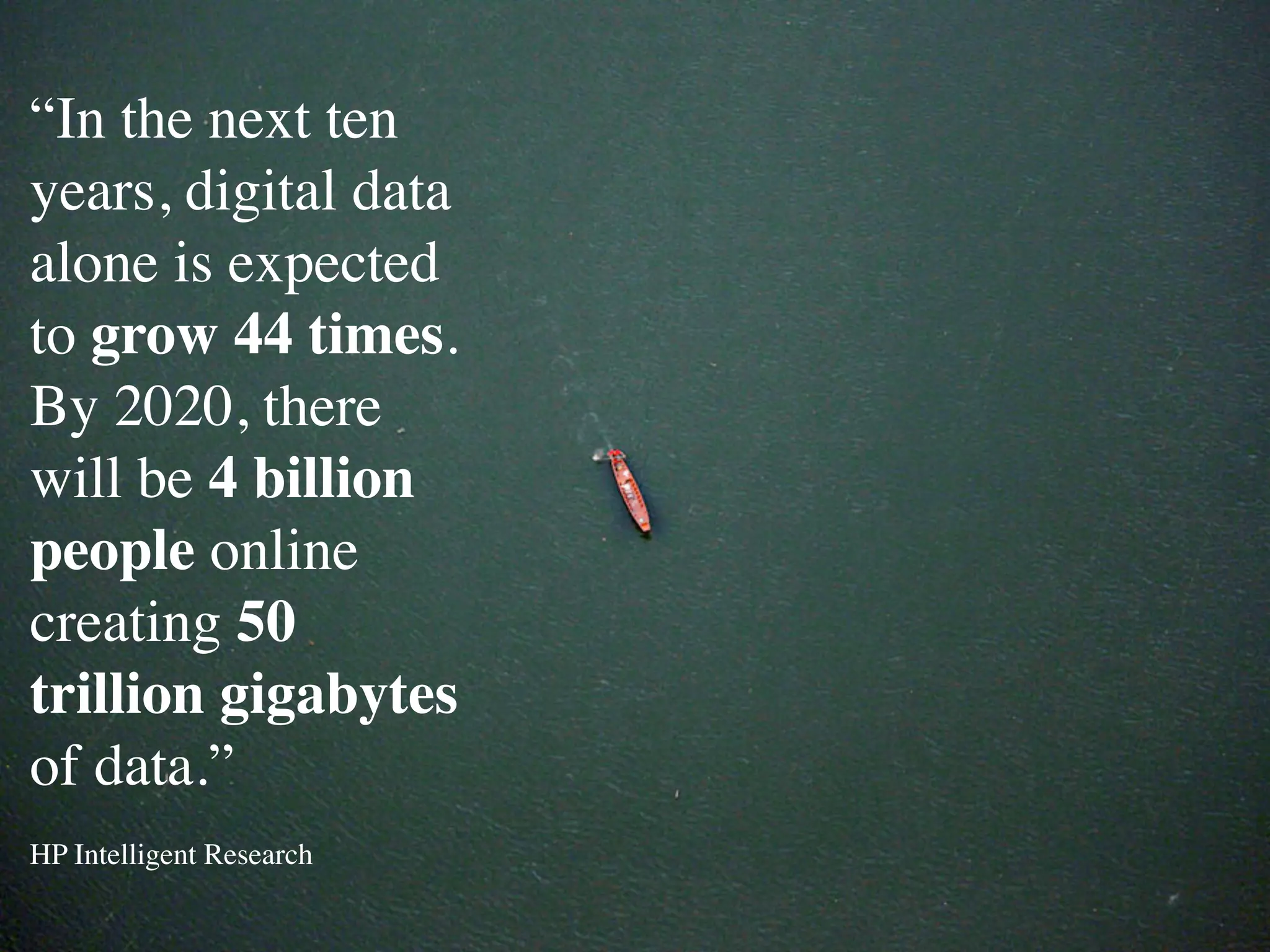 “In the next ten
years, digital data
alone is expected
to grow 44 times.
By 2020, there
will be 4 billion
people online
creating 50
trillion gigabytes
of data.”
HP Intelligent Research
 