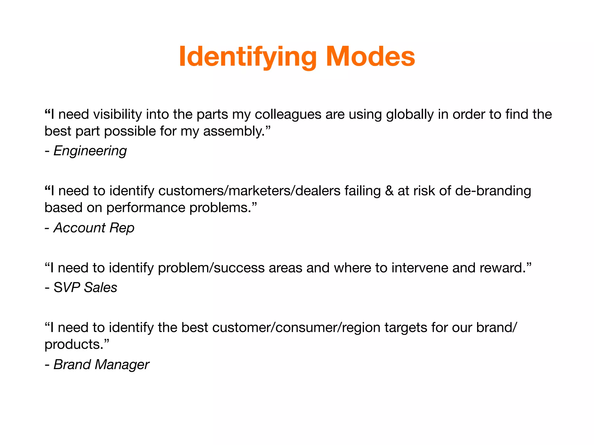Identifying Modes
“I need visibility into the parts my colleagues are using globally in order to ﬁnd the
best part possible for my assembly.”
- Engineering

“I need to identify customers/marketers/dealers failing & at risk of de-branding
based on performance problems.”
- Account Rep

“I need to identify problem/success areas and where to intervene and reward.”
- SVP Sales

“I need to identify the best customer/consumer/region targets for our brand/
products.”
- Brand Manager
 