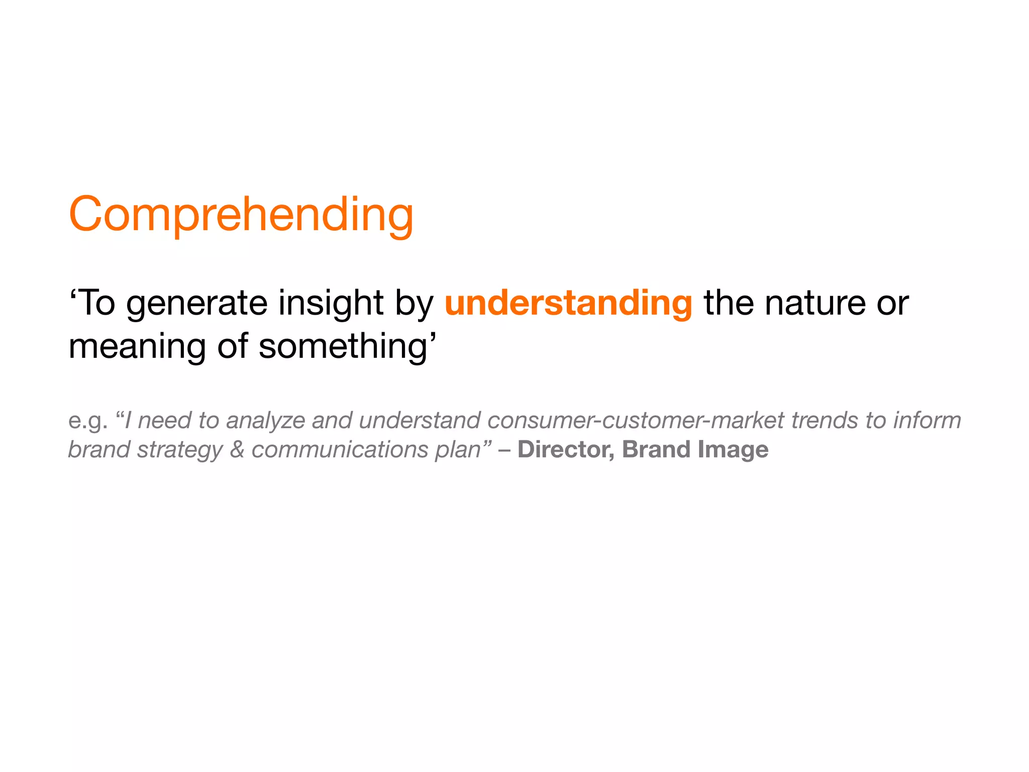 Comprehending
‘To generate insight by understanding the nature or
meaning of something’
e.g. “I need to analyze and understand consumer-customer-market trends to inform
brand strategy & communications plan” – Director, Brand Image
 