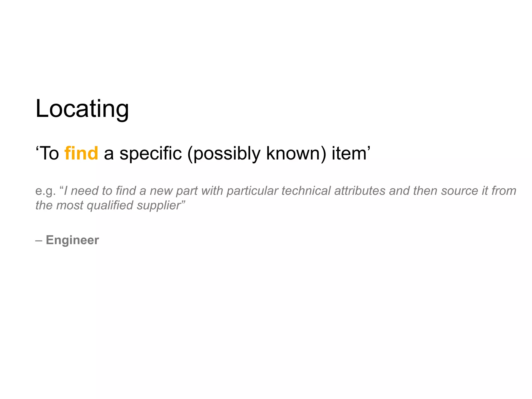 Locating
‘To find a specific (possibly known) item’
e.g. “I need to find a new part with particular technical attributes and then source it from
the most qualified supplier”

– Engineer
 