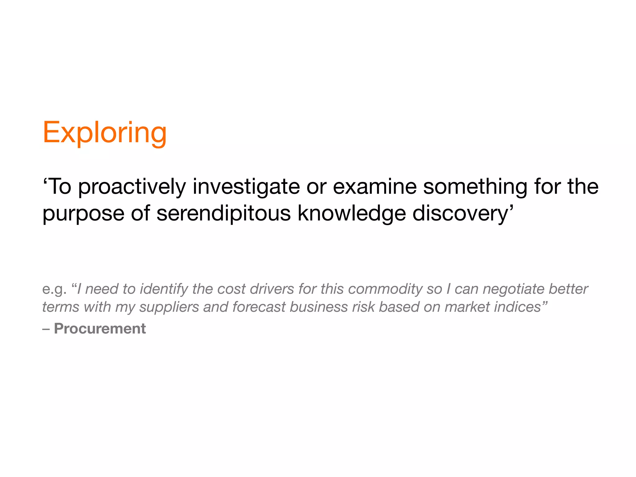 Exploring
‘To proactively investigate or examine something for the
purpose of serendipitous knowledge discovery’


e.g. “I need to identify the cost drivers for this commodity so I can negotiate better
terms with my suppliers and forecast business risk based on market indices”
– Procurement
 