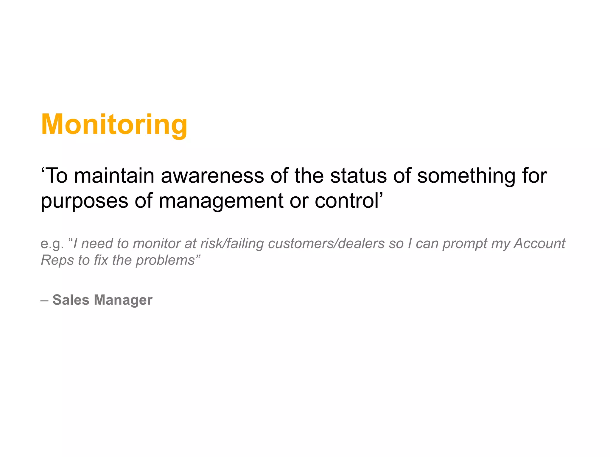 Monitoring
‘To maintain awareness of the status of something for
purposes of management or control’
e.g. “I need to monitor at risk/failing customers/dealers so I can prompt my Account
Reps to fix the problems”

– Sales Manager
 