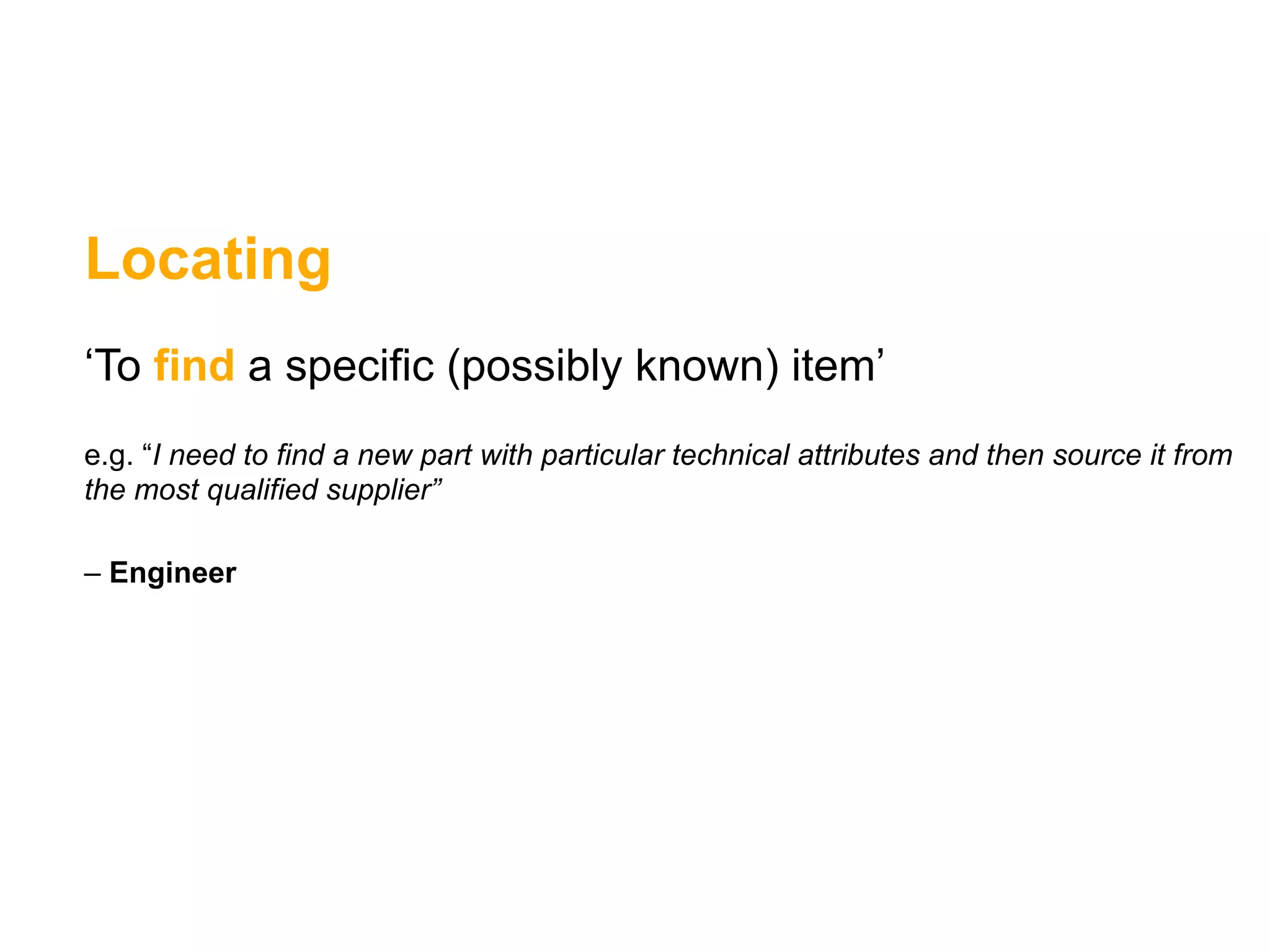 Locating
‘To find a specific (possibly known) item’
e.g. “I need to find a new part with particular technical attributes and then source it from
the most qualified supplier”

– Engineer
 