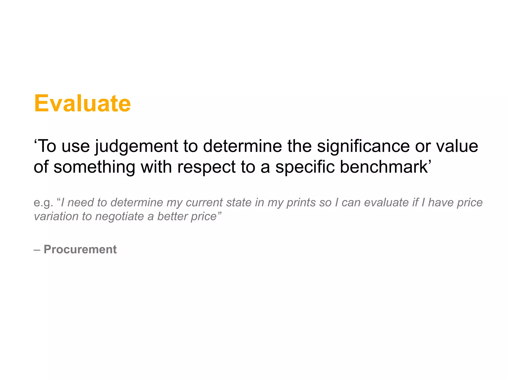Evaluate
‘To use judgement to determine the significance or value
of something with respect to a specific benchmark’
e.g. “I need to determine my current state in my prints so I can evaluate if I have price
variation to negotiate a better price”

– Procurement
 