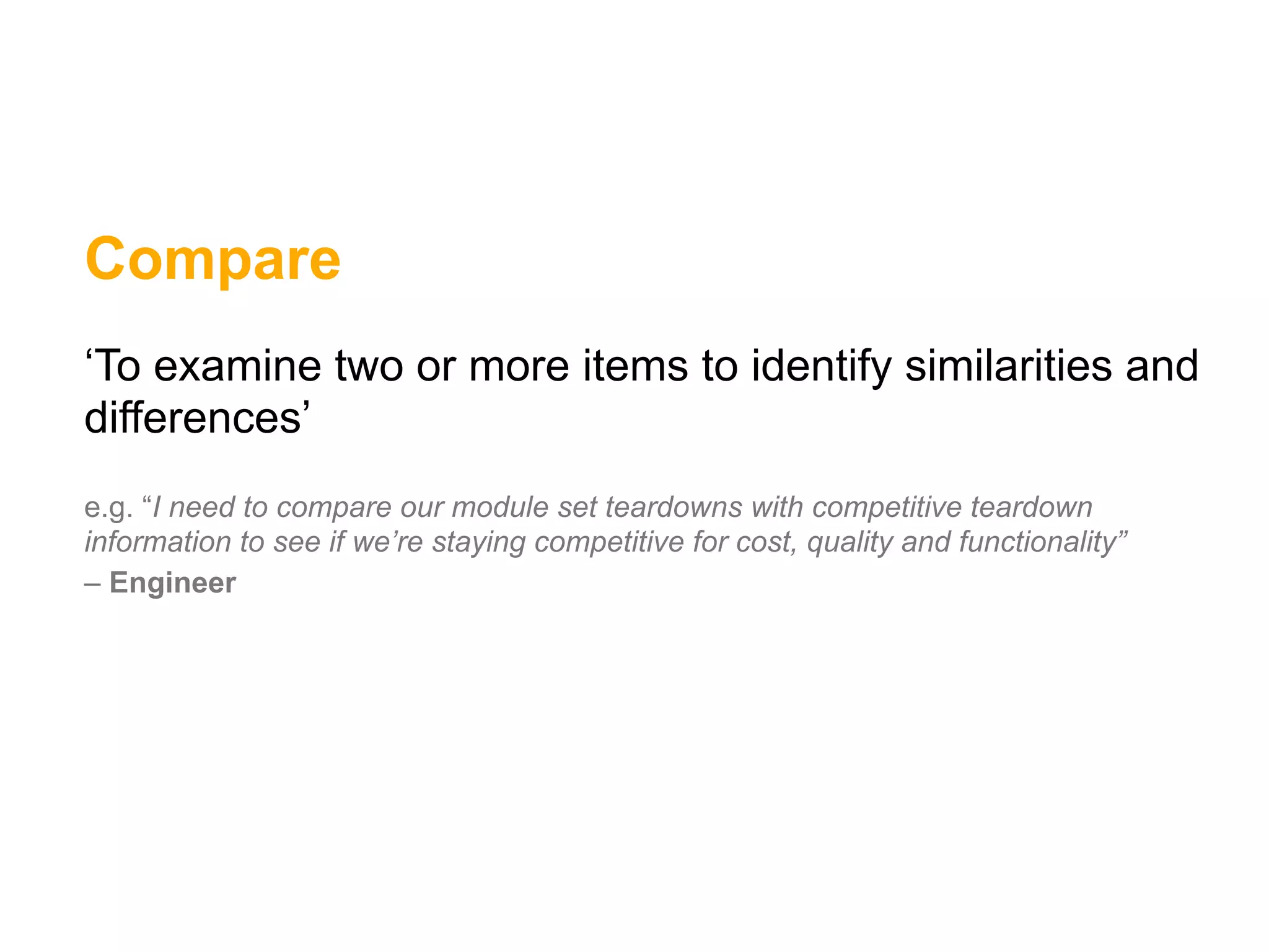 Compare
‘To examine two or more items to identify similarities and
differences’
e.g. “I need to compare our module set teardowns with competitive teardown
information to see if we’re staying competitive for cost, quality and functionality”
– Engineer
 