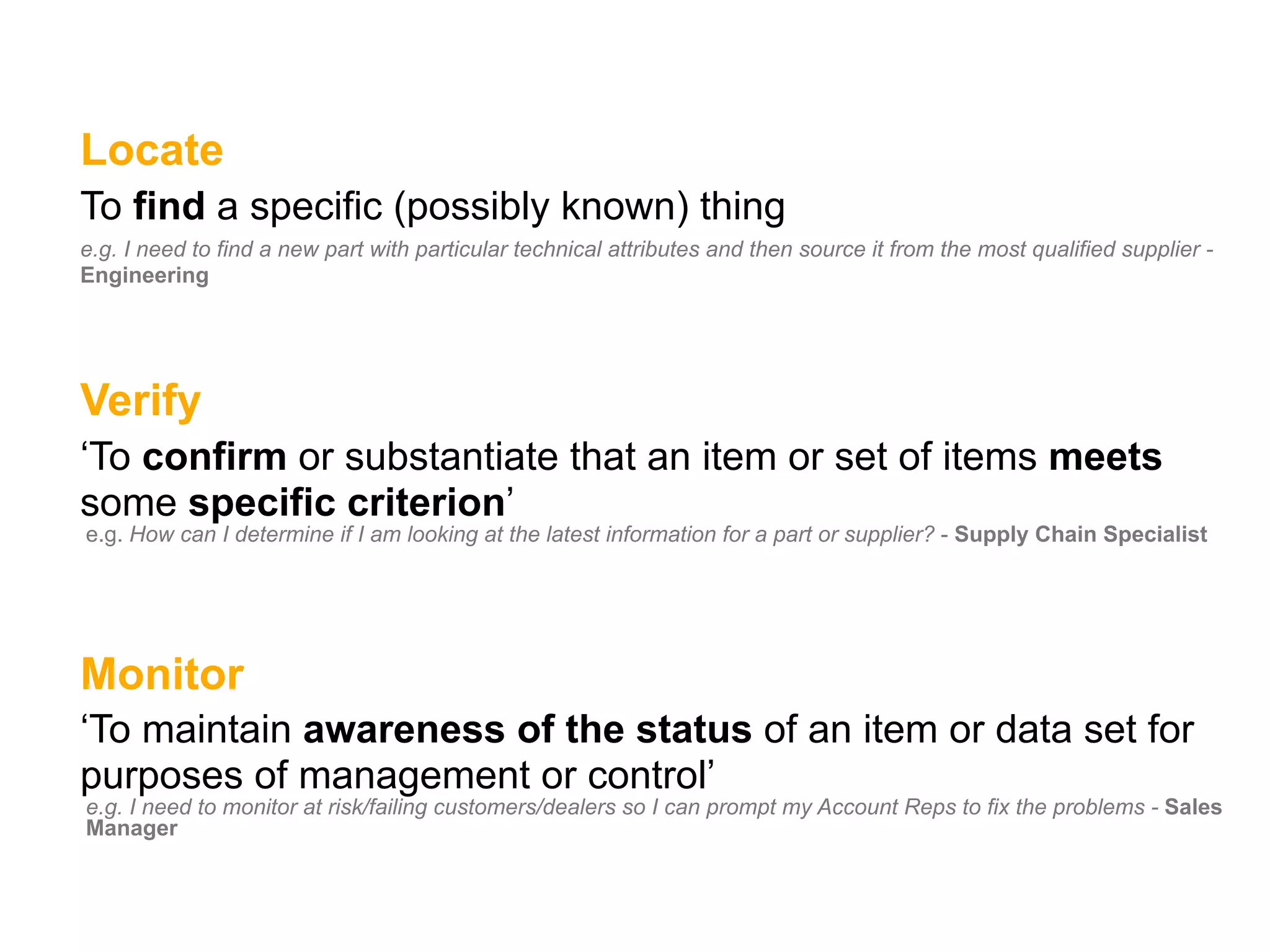 Locate
To find a specific (possibly known) thing
e.g. I need to find a new part with particular technical attributes and then source it from the most qualified supplier -
Engineering




Verify
‘To confirm or substantiate that an item or set of items meets
some specific criterion’
e.g. How can I determine if I am looking at the latest information for a part or supplier? - Supply Chain Specialist




Monitor
‘To maintain awareness of the status of an item or data set for
purposes of management or control’
e.g. I need to monitor at risk/failing customers/dealers so I can prompt my Account Reps to fix the problems - Sales
Manager
 