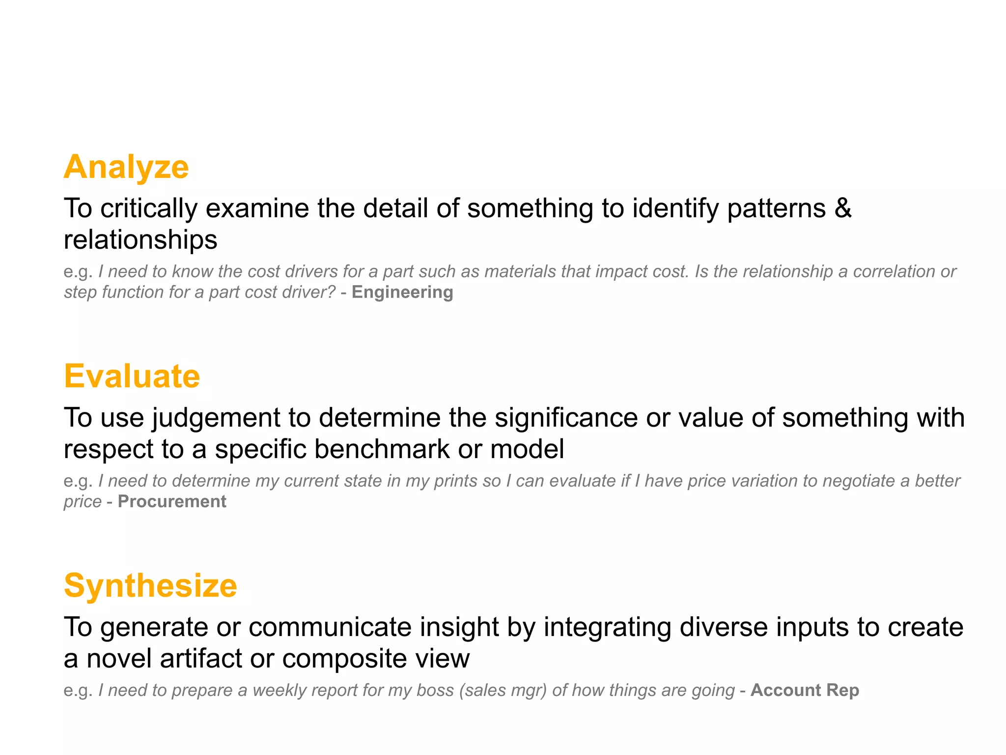Analyze
To critically examine the detail of something to identify patterns &
relationships
e.g. I need to know the cost drivers for a part such as materials that impact cost. Is the relationship a correlation or
step function for a part cost driver? - Engineering




Evaluate
To use judgement to determine the significance or value of something with
respect to a specific benchmark or model
e.g. I need to determine my current state in my prints so I can evaluate if I have price variation to negotiate a better
price - Procurement




Synthesize
To generate or communicate insight by integrating diverse inputs to create
a novel artifact or composite view
e.g. I need to prepare a weekly report for my boss (sales mgr) of how things are going - Account Rep
 