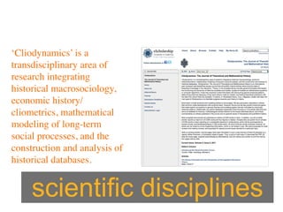 ‘Cliodynamics’ is a
transdisciplinary area of
research integrating
historical macrosociology,
economic history/
cliometrics, mathematical
modeling of long-term
social processes, and the
construction and analysis of
historical databases.


     scientific disciplines
 