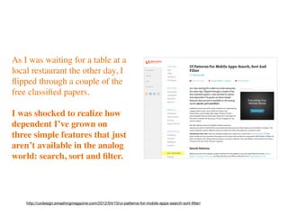 As I was waiting for a table at a
local restaurant the other day, I
ﬂipped through a couple of the
free classiﬁed papers.

I was shocked to realize how
dependent I’ve grown on
three simple features that just
aren’t available in the analog
world: search, sort and ﬁlter.




    http://uxdesign.smashingmagazine.com/2012/04/10/ui-patterns-for-mobile-apps-search-sort-ﬁlter/
 