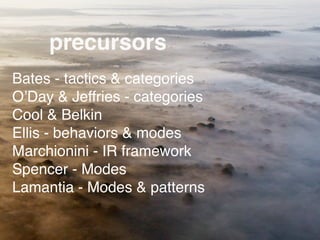 precursors
Bates - tactics & categories
O’Day & Jeffries - categories
Cool & Belkin
Ellis - behaviors & modes
Marchionini - IR framework
Spencer - Modes
Lamantia - Modes & patterns
 