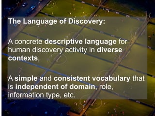 The Language of Discovery:

A concrete descriptive language for
human discovery activity in diverse
contexts.

A simple and consistent vocabulary that
is independent of domain, role,
information type, etc.
 
