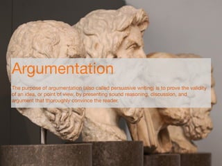 Argumentation
The purpose of argumentation (also called persuasive writing) is to prove the validity
of an idea, or point of view, by presenting sound reasoning, discussion, and
argument that thoroughly convince the reader.
 