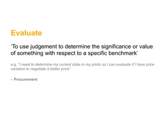 Evaluate
‘To use judgement to determine the significance or value
of something with respect to a specific benchmark’
e.g. “I need to determine my current state in my prints so I can evaluate if I have price
variation to negotiate a better price”

– Procurement
 