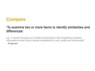 Compare
‘To examine two or more items to identify similarities and
differences’
e.g. “I need to compare our module set teardowns with competitive teardown
information to see if we’re staying competitive for cost, quality and functionality”
– Engineer
 
