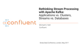 1
Rethinking Stream Processing
with Apache Kafka:
Applications vs. Clusters,
Streams vs. Databases
Michael G. Noll
Confluent
Strata Data Conference, London, May 2017
 